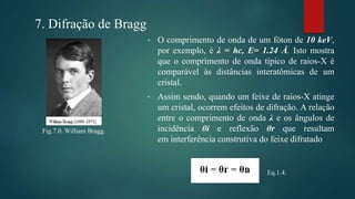 Fig.7.0. William Bragg.
7. Difração de Bragg
• O comprimento de onda de um fóton de 10 keV,
por exemplo, é λ = hc, E= 1.24 Å. Isto mostra
que o comprimento de onda típico de raios-X é
comparável às distâncias interatômicas de um
cristal.
• Assim sendo, quando um feixe de raios-X atinge
um cristal, ocorrem efeitos de difração. A relação
entre o comprimento de onda λ e os ângulos de
incidência θi e reflexão θr que resultam
em interferência construtiva do feixe difratado
Eq.1.4.
 