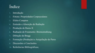 Índice
1. Introdução
2. Fótons: Propriedades Corpusculares
3. Efeito Compton
4. Emissão e Absorção de Radiação
5. Produção de Raios-X
6. Radiação de Freamento: Bremsstrahlung
7. Difração de Bragg
8. Formação (Produção) e Aniquilação de Pares
9. Discursões e Conclusões
10. Referências Bibliográficas;
 