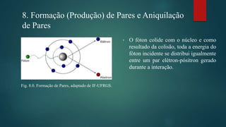 8. Formação (Produção) de Pares e Aniquilação
de Pares
• O fóton colide com o núcleo e como
resultado da colisão, toda a energia do
fóton incidente se distribui igualmente
entre um par elétron-pósitron gerado
durante a interação.
Fig. 8.0. Formação de Pares, adaptado de IF-UFRGS.
 