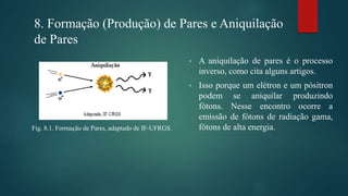 8. Formação (Produção) de Pares e Aniquilação
de Pares
• A aniquilação de pares é o processo
inverso, como cita alguns artigos.
• Isso porque um elétron e um pósitron
podem se aniquilar produzindo
fótons. Nesse encontro ocorre a
emissão de fótons de radiação gama,
fótons de alta energia.Fig. 8.1. Formação de Pares, adaptado de IF-UFRGS.
 