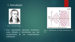 1. Introdução
Fig.1.1. Experimento de Young (Interferência da
luz).
Fig.1.0. Thomas Young.
• Esse experimento apresenta fenômenos
como difração e interferência que são
características de um comportamento
ondulatório.
 
