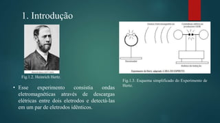 1. Introdução
Fig.1.3. Esquema simplificado do Experimento de
Hertz.
Fig.1.2. Heinrich Hertz.
• Esse experimento consistia ondas
eletromagnéticas através de descargas
elétricas entre dois eletrodos e detectá-las
em um par de eletrodos idênticos.
 