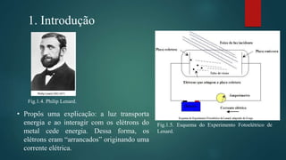 1. Introdução
Fig.1.5. Esquema do Experimento Fotoelétrico de
Lenard.
Fig.1.4. Philip Lenard.
• Propôs uma explicação: a luz transporta
energia e ao interagir com os elétrons do
metal cede energia. Dessa forma, os
elétrons eram “arrancados” originando uma
corrente elétrica.
 