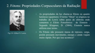 2. Fótons: Propriedades Corpusculares da Radiação
Fig.2.0. Gilbert N. Lewis.
1. As propriedades da luz chama-se fótons ou quanto
luminoso (quantum). O termo “fóton” se originou no
trabalho de Lewis sobre pares de elétrons onde
comentou o Efeito Fotoelétrico de Einstein .
Segundo Kleppner, D. (2004), Einstein nunca
utilizou esse termo.
2. Os Fótons não possuem massa de repouso, carga,
porém possuem movimento, energia e ainda viajam
muito rápido. Por que isso acontece?
 