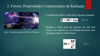 • A energia do fóton é dada pela seguinte equação:
• Quando o fóton está em repouso ele não tem
massa, mas quando se movimenta possuem uma
“pequena massa” relativística;
Eq. 1.0
Fig.2.1. Representação de Fóton e Elétron.
Eq. 1.1
2. Fótons: Propriedades Corpusculares da Radiação
 