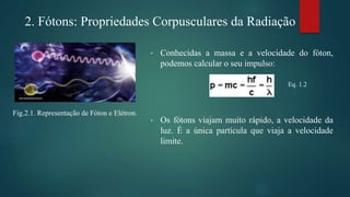 • Conhecidas a massa e a velocidade do fóton,
podemos calcular o seu impulso:
• Os fótons viajam muito rápido, a velocidade da
luz. É a única partícula que viaja a velocidade
limite.
Eq. 1.2
2. Fótons: Propriedades Corpusculares da Radiação
Fig.2.1. Representação de Fóton e Elétron.
 