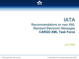 IATA
                              Recommendations on new XML
                               Standard Electronic Messages
                                   CARGO XML Task Force



                                                                   June 2009




IATA Cargo Business Process             © International Air Transport Association 2009
 