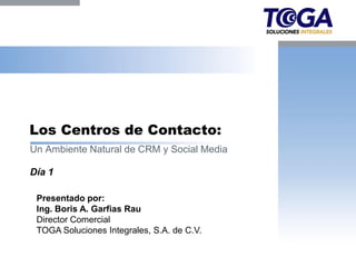 Los Centros de Contacto:
Un Ambiente Natural de CRM y Social Media

Día 1

 Presentado por:
 Ing. Boris A. Garfias Rau
 Director Comercial
 TOGA Soluciones Integrales, S.A. de C.V.
 