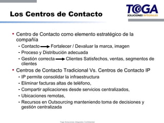 Los Centros de Contacto

• Centro de Contacto como elemento estratégico de la
 compañía
  - Contacto      Fortalecer / Devaluar la marca, imagen
  - Proceso y Distribución adecuada
  - Gestión correcta      Clientes Satisfechos, ventas, segmentos de
    clientes
• Centros de Contacto Tradicional Vs. Centros de Contacto IP
  - IP permite consolidar la infraestructura
  - Eliminar facturas altas de teléfono,
  - Compartir aplicaciones desde servicios centralizados,
  - Ubicaciones remotas,
  - Recursos en Outsourcing manteniendo toma de decisiones y
    gestión centralizada


                       Toga Soluciones Integrales Confidential
 