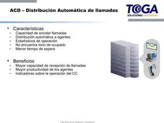 ACD – Distribución Automática de llamadas


• Características
 -   Capacidad de encolar llamadas
 -   Distribución automática a agentes
 -   Estadísticos de operación
 -   No encuentra tono de ocupado
 -   Menor tiempo de espera


• Beneficios
 -   Mayor capacidad de recepción de llamadas
 -   Mayor productividad de los agentes
 -   Indicadores sobre la operación del CC




                               Toga Soluciones Integrales Confidential
 
