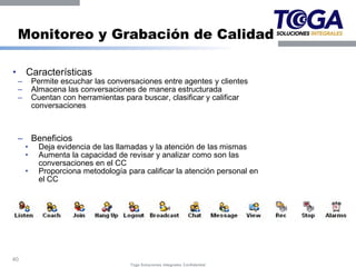 Monitoreo y Grabación de Calidad

•       Características
    –       Permite escuchar las conversaciones entre agentes y clientes
    –       Almacena las conversaciones de manera estructurada
    –       Cuentan con herramientas para buscar, clasificar y calificar
            conversaciones



    – Beneficios
        •     Deja evidencia de las llamadas y la atención de las mismas
        •     Aumenta la capacidad de revisar y analizar como son las
              conversaciones en el CC
        •     Proporciona metodología para calificar la atención personal en
              el CC




40
                                       Toga Soluciones Integrales Confidential
 
