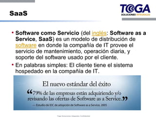 SaaS

• Software como Servicio (del inglés: Software as a
  Service, SaaS) es un modelo de distribución de
  software en donde la compañía de IT provee el
  servicio de mantenimiento, operación diaria, y
  soporte del software usado por el cliente.
• En palabras simples: El cliente tiene el sistema
  hospedado en la compañía de IT.




                  Toga Soluciones Integrales Confidential
 