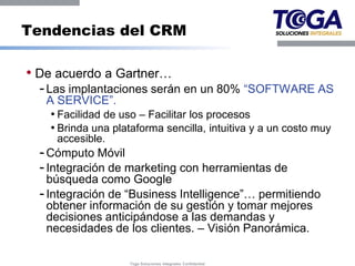 Tendencias del CRM

• De acuerdo a Gartner…
  - Las implantaciones serán en un 80% “SOFTWARE AS
   A SERVICE”.
    • Facilidad de uso – Facilitar los procesos
    • Brinda una plataforma sencilla, intuitiva y a un costo muy
     accesible.
  - Cómputo Móvil
  - Integración de marketing con herramientas de
    búsqueda como Google
  - Integración de “Business Intelligence”… permitiendo
    obtener información de su gestión y tomar mejores
    decisiones anticipándose a las demandas y
    necesidades de los clientes. – Visión Panorámica.

                    Toga Soluciones Integrales Confidential
 