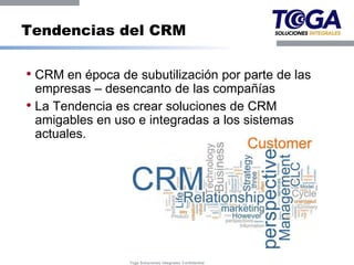 Tendencias del CRM

• CRM en época de subutilización por parte de las
  empresas – desencanto de las compañías
• La Tendencia es crear soluciones de CRM
  amigables en uso e integradas a los sistemas
  actuales.




                 Toga Soluciones Integrales Confidential
 