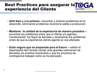 Best Practices para asegurar la
 experiencia del Cliente

     - Salir bien y a la primera– encontrar y resolver problemas en el
      desarrollo, eliminando problemas durante la salida a producción

     - Mantener la calidad de la experiencia de manera proactiva –
      encontrar los problemas antes que el cliente y/o agentes,
      monitoreando los flujos de llamada y resolviendo los problemas
      antes de que la experiencia cliente-agente se vea afectada

     - Estar seguro que se preparado para el futuro – validar el
      desempeño del Contact Center ante grandes volúmenes de
      llamadas y/o eventos imprevistos y que los procesos de
      contingencia trabajan como se ha planeado




88
                            Toga Soluciones Integrales Confidential
 