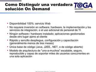 Como Distinguir una verdadera
solución On Demand


• Disponibilidad 100%: servicio Web
• No requiere inversión en software, hardware, la implementación y los
    servicios de integración, o el uso adicional de personal de TI
•   Ningún software / hardware instalado; aplicaciones gestionadas
    desde otro lugar ajeno al cliente
•   Rápido y sencillo despliegue, configuración y capacitación
    (generalmente menos de tres meses)
•   Única base de código (Java, J2EE,. NET, o de código abierto)
•   Modelo de arquitectura de "uno-a-muchos" escalable, seguro,
    reproducible y capaz de soportar miles de usuarios concurrentes en
    una sola aplicación




                         Toga Soluciones Integrales Confidential
 