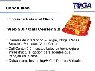 Conclusión

Empresa centrada en el Cliente


Web 2.0 / Call Center 2.0

• Canales de interacción – Skype, Blogs, Redes
  Sociales, Podcasts, VideoCasts
• Call Center 2.0 – costos bajos en tecnología e
  infraestructura, opción para agentes que
  trabajan en la casa
• Outsourcing, Insourcing Call Centers Virtuales

                  Toga Soluciones Integrales Confidential
 