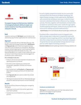 Case Study | Direct Response




                                                               “In such a highly competitive market we are continually
                               Agency:
                                                                striving to be at the forefront of digital marketing. Our
                                                                digital display strategy is fully supported by TBG Digital
                                                                who consistently introduces new ways in which to maxi-
                                                                mise and understand the holistic influence of our display
To support its pay monthly business, Vodafone                   activity. That fact, together with Facebook’s constant drive
is leveraging Facebook’s ability to target user                 to match our services to their users’ needs through sophis-
clusters based on how they access the social                    ticated targeting techniques, makes me very excited for the
network in the UK.                                              future of our display and social media activity.”
                                                                 Gareth Davies, Online and Telesales Marketing Manager, Vodafone UK


Goal                                                           “Facebook offers unparalleled access to engaged users.
Vodafone, working with TBG Digital, wants to deliver new        We’ve already seen a reduction in acquisition costs with
and existing “pay monthly” applications for its UK business.    Facebook’s cluster targeting and their new Dark Page Post
                                                                Ads when comparing to our previous Facebook campaigns.
Approach
                                                                It’s great that we have yet another strong channel to sup-
Using its Facebook Ads API tool ONE Media Manager, TBG
Digital creates and manages standard ads in Marketplace
                                                                port our other digital marketing activities.”
and Page post ads, both of which are targeted at those         Charlotte Crideford, Marketing Manager (Mobile & Display), Vodafone UK
users who access Facebook via a smartphone. TBG Digital
employs handset targeting that is both broad and specific
to the operating system that people are using—iOS,
Android, BlackBerry, etc. It seeks to reach mobile users who
are “active,” which means they have recently logged in to         Ad                                   Ad
Facebook via their mobile device.
For a campaign in July 2012:
•	 Products and services were matched to Facebook users’
   operating systems e.g. Android.

•	 All mobile cluster targeting was overlaid with
   demographic, geographic and likes and interests
   targeting.
•	 Both standard ads in all Facebook and Page post ads
   deep-linked to baskets pre-filled with the advertised
   product.

•	 Dark Page post ads were used to enable fully tracked
   and targeted ads.

•	 TBG Digital’s Facebook Ads API tool ONE Media Manager                             Page Post Ad
   allowed for advanced optimization and ad scheduling.

Results
On the overall Direct Response display plan managed by
TBG Digital:                                                    Facebook.com/VodafoneUK
•	 56% of pay monthly post-click contract applications
                                                                TBG Digital is a Social Media specialist that helps global brands
   came from Facebook.
                                                                advertise and engage through Facebook.
•	 Facebook was one of Vodafone’s top 3 acquisition             Facebook.com/ TBGDigital
   partners.


                                                                                       Facebook: Building Essential Connections
 