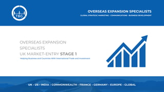 UK • US • INDIA • COMMONWEALTH • FRANCE • GERMANY • EUROPE • GLOBAL
OVERSEAS EXPANSION
SPECIALISTS 
UK MARKET-ENTRY STAGE 1
Helping Business and Countries With International Trade and Investment
 
