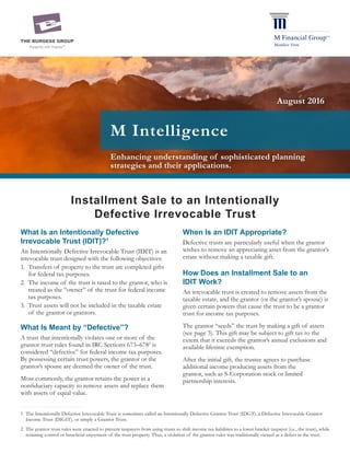 Enhancing understanding of sophisticated planning
strategies and their applications.
M Intelligence
What Is an Intentionally Defective
Irrevocable Trust (IDIT)?1
An Intentionally Defective Irrevocable Trust (IDIT) is an
irrevocable trust designed with the following objectives:
1.	 Transfers of property to the trust are completed gifts
for federal tax purposes.
2.	 The income of the trust is taxed to the grantor, who is
treated as the “owner” of the trust for federal income
tax purposes.
3.	 Trust assets will not be included in the taxable estate
of the grantor or grantors.
What Is Meant by “Defective”?
A trust that intentionally violates one or more of the
grantor trust rules found in IRC Sections 673–6782
is
considered “defective” for federal income tax purposes.
By possessing certain trust powers, the grantor or the
grantor’s spouse are deemed the owner of the trust.
Most commonly, the grantor retains the power in a
nonfiduciary capacity to remove assets and replace them
with assets of equal value.
August 2016
1	 The Intentionally Defective Irrevocable Trust is sometimes called an Intentionally Defective Grantor Trust (IDGT), a Defective Irrevocable Grantor
Income Trust (DIGIT), or simply a Grantor Trust.
2	 The grantor trust rules were enacted to prevent taxpayers from using trusts to shift income tax liabilities to a lower bracket taxpayer (i.e., the trust), while
retaining control or beneficial enjoyment of the trust property. Thus, a violation of the grantor rules was traditionally viewed as a defect in the trust.
Installment Sale to an Intentionally
Defective Irrevocable Trust
When Is an IDIT Appropriate?
Defective trusts are particularly useful when the grantor
wishes to remove an appreciating asset from the grantor’s
estate without making a taxable gift.
How Does an Installment Sale to an
IDIT Work?
An irrevocable trust is created to remove assets from the
taxable estate, and the grantor (or the grantor’s spouse) is
given certain powers that cause the trust to be a grantor
trust for income tax purposes.
The grantor “seeds” the trust by making a gift of assets
(see page 3). This gift may be subject to gift tax to the
extent that it exceeds the grantor’s annual exclusions and
available lifetime exemption.
After the initial gift, the trustee agrees to purchase
additional income producing assets from the
grantor, such as S-Corporation stock or limited
partnership interests.
 