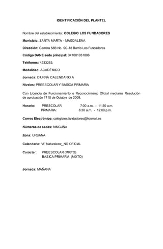 IDENTIFICACIÓN DEL PLANTEL
Nombre del establecimiento: COLEGIO LOS FUNDADORES
Municipio: SANTA MARTA - MAGDALENA
Dirección: Carrera 58B No. 9C-18 Barrio Los Fundadores
Código DANE sede principal: 347001051806
Teléfonos: 4333263.
Modalidad: ACADÉMICO
Jornada: DIURNA CALENDARIO A
Niveles: PREESCOLAR Y BASICA PRIMARIA
Con Licencia de Funcionamiento o Reconocimiento Oficial mediante Resolución
de aprobación 1710 de Octubre de 2009.
Horario: PRESCOLAR 7:00 a.m. - 11:30 a.m.
PRIMARIA: 6:30 a.m. - 12:00 p.m.
Correo Electrónico: colegiolos.fundadores@hotmail.es
Números de sedes: NINGUNA
Zona: URBANA
Calendario: “A” Naturaleza: NO OFICIAL
Carácter: PREESCOLAR (MIXTO)
BASICA PRIMARIA (MIXTO)
Jornada: MAÑANA
 