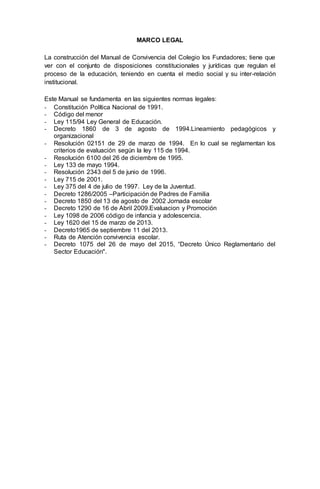 MARCO LEGAL
La construcción del Manual de Convivencia del Colegio los Fundadores; tiene que
ver con el conjunto de disposiciones constitucionales y jurídicas que regulan el
proceso de la educación, teniendo en cuenta el medio social y su inter-relación
institucional.
Este Manual se fundamenta en las siguientes normas legales:
- Constitución Política Nacional de 1991.
- Código del menor
- Ley 115/94 Ley General de Educación.
- Decreto 1860 de 3 de agosto de 1994.Lineamiento pedagógicos y
organizacional
- Resolución 02151 de 29 de marzo de 1994. En lo cual se reglamentan los
criterios de evaluación según la ley 115 de 1994.
- Resolución 6100 del 26 de diciembre de 1995.
- Ley 133 de mayo 1994.
- Resolución 2343 del 5 de junio de 1996.
- Ley 715 de 2001.
- Ley 375 del 4 de julio de 1997. Ley de la Juventud.
- Decreto 1286/2005 –Participación de Padres de Familia
- Decreto 1850 del 13 de agosto de 2002 Jornada escolar
- Decreto 1290 de 16 de Abril 2009.Evaluacion y Promoción
- Ley 1098 de 2006 código de infancia y adolescencia.
- Ley 1620 del 15 de marzo de 2013.
- Decreto1965 de septiembre 11 del 2013.
- Ruta de Atención convivencia escolar.
- Decreto 1075 del 26 de mayo del 2015, “Decreto Único Reglamentario del
Sector Educación".
 