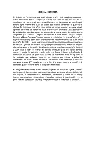 RESEÑA HISTORICA
El Colegio los Fundadores tiene sus inicios en el año 1994, cuando su fundadora y
actual propietaria decide comprar un terreno cuyo valor en ese entonces fue de
doscientos mil pesos en el sector conocido como los fundadores, en esta área de
terreno logra construir tres aulas de clases dos baterías sanitarias y lo que sería la
oficina de dirección, dos años más tardes ve hecho realidad un sueño dando
apertura en el mes de febrero de 1996 a la Institución Educativa Los Angelitos con
20 estudiantes para los niveles de preescolar y con un grupo de colaboradores
integrados por Carolina Vergara Trabajadora Social, Diana Aragón Vergara
Docente y Nirian Carmona Vergara también en calidad de docente. Año tras año y
bajo la orientación y tesón de su propietaria esta institución cambia de razón social
en el año de 2001 y logra su primera promoción en educación básica primaria en
el año 2001 y de allí en adelante ha logrado posicionarse como una de las mejores
alternativas para la formación de niños del sector y es así como en el año de 2005
y 2006 lleva a cabo el festival de piquería intercurso para los grados tercero,
cuarto y quinto de primaria evento este que busca integrar culturalmente la
comunidad educativa; de igual modo durante los dos últimos años 2010 y 2011 se
ha instituido una actividad deportiva de porrismo que integra a todos los
estudiantes de dicho centro educativo, actualmente esta institución cuenta con
aproximadamente 400 estudiantes que le dan vida y demuestra la aceptación y la
confianza que el sector le tiene al colegio los fundadores.
El colegio los Fundadores es una institución que en los inicios del siglo XXI deberá
ser forjador de hombres con valores patrios, éticos y morales a través del ejemplo
del respeto, la responsabilidad, honestidad, solidaridad y amor por el trabajo
intenso, con principios democráticos orientados mediante la investigación; con un
perfil humano constructor de paz y comprometido con el cambio de la sociedad.
 