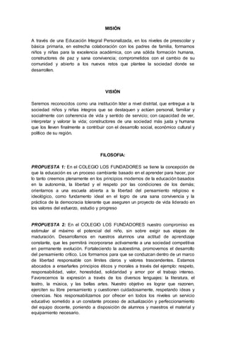 MISIÓN
A través de una Educación Integral Personalizada, en los niveles de preescolar y
básica primaria, en estrecha colaboración con los padres de familia, formamos
niños y niñas para la excelencia académica, con una sólida formación humana,
constructores de paz y sana convivencia; comprometidos con el cambio de su
comunidad y abierto a los nuevos retos que plantee la sociedad donde se
desarrollen.
VISIÓN
Seremos reconocidos como una institución líder a nivel distrital, que entregue a la
sociedad niños y niñas íntegros que se destaquen y actúen personal, familiar y
socialmente con coherencia de vida y sentido de servicio; con capacidad de ver,
interpretar y valorar la vida; constructores de una sociedad más justa y humana
que los lleven finalmente a contribuir con el desarrollo social, económico cultural y
político de su región.
FILOSOFIA:
PROPUESTA 1: En el COLEGIO LOS FUNDADORES se tiene la concepción de
que la educación es un proceso cambiante basado en el aprender para hacer, por
lo tanto creemos plenamente en los principios modernos de la educación basados
en la autonomía, la libertad y el respeto por las condiciones de los demás;
orientamos a una escuela abierta a la libertad del pensamiento religioso e
ideológico, como fundamento ideal en el logro de una sana convivencia y la
práctica de la democracia tolerante que aseguren un proyecto de vida liderado en
los valores del esfuerzo, estudio y progreso
PROPUESTA 2: En el COLEGIO LOS FUNDADORES nuestro compromiso es
estimular al máximo el potencial del niño, sin sobre exigir sus etapas de
maduración. Desarrollamos en nuestros alumnos una actitud de aprendizaje
constante, que les permitirá incorporarse activamente a una sociedad competitiva
en permanente evolución. Fortaleciendo la autoestima, promovemos el desarrollo
del pensamiento crítico. Los formamos para que se conduzcan dentro de un marco
de libertad responsable con límites claros y valores trascendentes. Estamos
abocados a enseñarles principios éticos y morales a través del ejemplo: respeto,
responsabilidad, valor, honestidad, solidaridad y amor por el trabajo intenso.
Favorecemos la expresión a través de los diversos lenguajes: la literatura, el
teatro, la música, y las bellas artes. Nuestro objetivo es lograr que razonen,
ejerciten su libre pensamiento y cuestionen cuidadosamente, respetando ideas y
creencias. Nos responsabilizamos por ofrecer en todos los niveles un servicio
educativo sometido a un constante proceso de actualización y perfeccionamiento
del equipo docente, poniendo a disposición de alumnos y maestros el material y
equipamiento necesario.
 