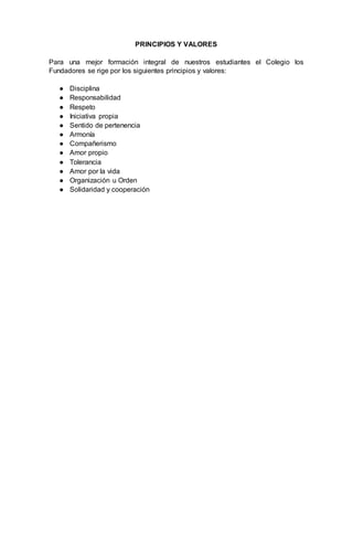 PRINCIPIOS Y VALORES
Para una mejor formación integral de nuestros estudiantes el Colegio los
Fundadores se rige por los siguientes principios y valores:
● Disciplina
● Responsabilidad
● Respeto
● Iniciativa propia
● Sentido de pertenencia
● Armonía
● Compañerismo
● Amor propio
● Tolerancia
● Amor por la vida
● Organización u Orden
● Solidaridad y cooperación
 