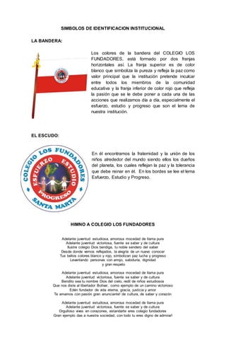 SIMBOLOS DE IDENTIFICACION INSTITUCIONAL
LA BANDERA:
Los colores de la bandera del COLEGIO LOS
FUNDADORES, está formado por dos franjas
horizontales así. La franja superior es de color
blanco que simboliza la pureza y refleja la paz como
valor principal que la institución pretende inculcar
entre todos los miembros de la comunidad
educativa y la franja inferior de color rojo que refleja
la pasión que se le debe poner a cada una de las
acciones que realizamos día a día, especialmente el
esfuerzo, estudio y progreso que son el lema de
nuestra institución.
EL ESCUDO:
En él encontramos la fraternidad y la unión de los
niños alrededor del mundo siendo ellos los dueños
del planeta, los cuales reflejan la paz y la tolerancia
que debe reinar en él. En los bordes se lee el lema
Esfuerzo, Estudio y Progreso.
HIMNO A COLEGIO LOS FUNDADORES
Adelante juventud estudiosa, amorosa mocedad de llama pura
Adelante juventud victoriosa, fuente se saber y de cultura
Ilustre colegio Dios bendiga, tu noble sendero del saber
Desde donde vemos reflejados, la alegría de un nuevo conocer
Tus bellos colores blanco y rojo, simbolizan paz lucha y progreso
Levantando personas con arrojo, sabiduría, dignidad
y gran respeto
Adelante juventud estudiosa, amorosa mocedad de llama pura
Adelante juventud victoriosa, fuente se saber y de cultura
Bendito sea tu nombre Dios del cielo, redil de niños estudiosos
Que nos diste al libertador Bolívar, como ejemplo de un camino victorioso
Edén fundador de vida eterna, gracia, justicia y amor
Te amamos con pasión gran anunciante! de cultura, de saber y corazón
Adelante juventud estudiosa, amorosa mocedad de llama pura
Adelante juventud victoriosa, fuente se saber y de cultura
Orgulloso vives en corazones, estandarte eres colegio fundadores
Gran ejemplo das a nuestra sociedad, con todo tu eres digno de admirar!
 