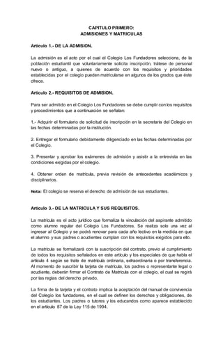 CAPITULO PRIMERO:
ADMISIONES Y MATRICULAS
Artículo 1.- DE LA ADMISION.
La admisión es el acto por el cual el Colegio Los Fundadores selecciona, de la
población estudiantil que voluntariamente solicita inscripción, trátese de personal
nuevo o antiguo, a quienes de acuerdo con los requisitos y prioridades
establecidas por el colegio pueden matricularse en algunos de los grados que éste
ofrece.
Artículo 2.- REQUISITOS DE ADMISION.
Para ser admitido en el Colegio Los Fundadores se debe cumplir con los requisitos
y procedimientos que a continuación se señalan:
1.- Adquirir el formulario de solicitud de inscripción en la secretaría del Colegio en
las fechas determinadas por la institución.
2. Entregar el formulario debidamente diligenciado en las fechas determinadas por
el Colegio.
3. Presentar y aprobar los exámenes de admisión y asistir a la entrevista en las
condiciones exigidas por el colegio.
4. Obtener orden de matrícula, previa revisión de antecedentes académicos y
disciplinarios.
Nota: El colegio se reserva el derecho de admisión de sus estudiantes.
Artículo 3.- DE LA MATRICULA Y SUS REQUISITOS.
La matrícula es el acto jurídico que formaliza la vinculación del aspirante admitido
como alumno regular del Colegio Los Fundadores. Se realiza solo una vez al
ingresar al Colegio y se podrá renovar para cada año lectivo en la medida en que
el alumno y sus padres o acudientes cumplan con los requisitos exigidos para ello.
La matrícula se formalizará con la suscripción del contrato, previo el cumplimiento
de todos los requisitos señalados en este artículo y los especiales de que habla el
artículo 4 según se trate de matrícula ordinaria, extraordinaria o por transferencia.
Al momento de suscribir la tarjeta de matrícula, los padres o representante legal o
acudiente, deberán firmar el Contrato de Matrícula con el colegio, el cual se regirá
por las reglas del derecho privado.
La firma de la tarjeta y el contrato implica la aceptación del manual de convivencia
del Colegio los fundadores, en el cual se definen los derechos y obligaciones, de
los estudiantes. Los padres o tutores y los educandos como aparece establecido
en el artículo 87 de la Ley 115 de 1994.
 