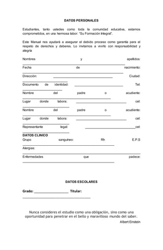 DATOS PERSONALES
Estudiantes, tanto ustedes como toda la comunidad educativa, estamos
comprometidos, en una hermosa labor: “Su Formación Integral”.
Este Manual nos ayudará a asegurar el debido proceso como garantía para el
respeto de derechos y deberes. Lo invitamos a vivirlo con responsabilidad y
alegría
Nombres y apellidos:
_________________________________________________________
Fecha de nacimiento:
________________________________________________________
Dirección: _________________________________ Ciudad:
_________________________
Documento de identidad: ___________________________ Tel:
______________________
Nombre del padre o acudiente:
_________________________________________________
Lugar donde labora: ____________________________ cel:
__________________________
Nombre del padre o acudiente:
_________________________________________________
Lugar donde labora: ____________________________ cel:
__________________________
Representante legal: ____________________________cel:
__________________________
DATOS CLINICO
Grupo sanguíneo: Rh E.P.S
___________________________________________________
Alergias:
__________________________________________________________________
Enfermedades que padece:
___________________________________________________
DATOS ESCOLARES
Grado: ___________________ Titular:
_____________________________________
Nunca consideres el estudio como una obligación, sino como una
oportunidad para penetrar en el bello y maravilloso mundo del saber.
Albert Einstein
 