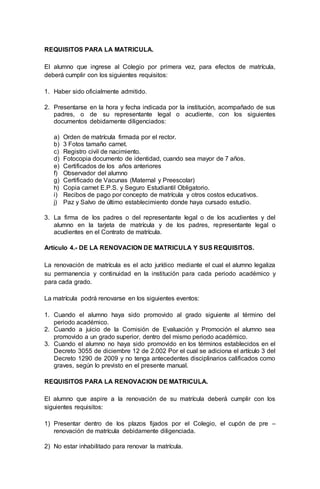 REQUISITOS PARA LA MATRICULA.
El alumno que ingrese al Colegio por primera vez, para efectos de matrícula,
deberá cumplir con los siguientes requisitos:
1. Haber sido oficialmente admitido.
2. Presentarse en la hora y fecha indicada por la institución, acompañado de sus
padres, o de su representante legal o acudiente, con los siguientes
documentos debidamente diligenciados:
a) Orden de matrícula firmada por el rector.
b) 3 Fotos tamaño carnet.
c) Registro civil de nacimiento.
d) Fotocopia documento de identidad, cuando sea mayor de 7 años.
e) Certificados de los años anteriores
f) Observador del alumno
g) Certificado de Vacunas (Maternal y Preescolar)
h) Copia carnet E.P.S. y Seguro Estudiantil Obligatorio.
i) Recibos de pago por concepto de matrícula y otros costos educativos.
j) Paz y Salvo de último establecimiento donde haya cursado estudio.
3. La firma de los padres o del representante legal o de los acudientes y del
alumno en la tarjeta de matrícula y de los padres, representante legal o
acudientes en el Contrato de matrícula.
Artículo 4.- DE LA RENOVACION DE MATRICULA Y SUS REQUISITOS.
La renovación de matrícula es el acto jurídico mediante el cual el alumno legaliza
su permanencia y continuidad en la institución para cada periodo académico y
para cada grado.
La matrícula podrá renovarse en los siguientes eventos:
1. Cuando el alumno haya sido promovido al grado siguiente al término del
periodo académico.
2. Cuando a juicio de la Comisión de Evaluación y Promoción el alumno sea
promovido a un grado superior, dentro del mismo periodo académico.
3. Cuando el alumno no haya sido promovido en los términos establecidos en el
Decreto 3055 de diciembre 12 de 2.002 Por el cual se adiciona el artículo 3 del
Decreto 1290 de 2009 y no tenga antecedentes disciplinarios calificados como
graves, según lo previsto en el presente manual.
REQUISITOS PARA LA RENOVACION DE MATRICULA.
El alumno que aspire a la renovación de su matrícula deberá cumplir con los
siguientes requisitos:
1) Presentar dentro de los plazos fijados por el Colegio, el cupón de pre –
renovación de matrícula debidamente diligenciada.
2) No estar inhabilitado para renovar la matrícula.
 