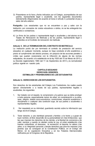 3) Presentarse en la hora y fecha indicados por el Colegio, acompañados de sus
padres, representante legal o acudiente, con los siguientes documentos
debidamente diligenciados de acuerdo al inciso 2 articulo 3 y presentar el paz y
salvo del año anterior.
Parágrafo.- Los estudiantes que no se encuentren a paz y salvo con la
Institución, por conceptos de costos educativos o daños, no se les entregarán los
certificados o constancias.
4) La firma de los padres o representante legal o acudientes y del alumno en la
Tarjeta de Renovación de Matrícula y de los padres, representante legal o
acudientes en el Contrato de renovación de matrícula.
Artículo 5. DE LA TERMINACION DEL CONTRATO DE MATRICULA
La institución podrá dar por terminado el contrato de prestación del servicio
educativo en cualquier momento, aunque no haya concluido el año académico y
previo el cumplimiento del debido proceso, sin perjuicio de las acciones penales o
civiles que puedan ocasionarse con la infracción de alguna de las normas
estipuladas, de acuerdo a lo establecido en la ley 1620 del 15 de Marzo de 2013 y
su Decreto reglamentario 1965 del 11 de Septiembre de 2013 y la normatividad
jurídica vigente en nuestro país.
CAPITULO SEGUNDO
DERECHOS, DEBERES,
ESTIMULOS Y PROHIBICIONES DE LOS ESTUDIANTES
Artículo 6.- DERECHOS DE LOS ESTUDIANTES.
Son derechos de los estudiantes del Colegio Los Fundadores, los cuales puede
ejercer directamente o a través de sus padres, representantes legales o
acudientes, los siguientes:
1. Ser tratado con el respeto, la comprensión y la justicia que se debe prodigar
a toda persona, especialmente menor de edad, sin consideración a su etnia,
sexo, religión, estado socio-económico, convicciones, situación académica o
disciplinaria o cualquier otra condición suya, de sus padres o acudientes o
representantes legales.
2. Ser respetado en su intimidad, guardando secreto sobre la información que
tenga de él el Colegio.
3. Tener derecho: a una identidad personal y familiar; a la honra y a gozar de
buen nombre; al libre desarrollo de su personalidad sin más limitaciones que
las que imponen los derechos de los demás; a la libertad de conciencia y de
culto, siempre y cuando no atenten contra la Ley, el orden establecido y las
buenas costumbres; al descanso, la recreación, el deporte, la cultura y las
artes; a su integridad personal y demás derechos que para los menores y los
jóvenes que se consagran en la Constitución Política, en el Código del
Menor, en la Legislación Educativa y en los Tratados Internacionales
ratificados por el Congreso de la República.
 