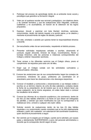 4. Participar del proceso de aprendizaje dentro de un ambiente moral, social y
psicológico que garantice su formación integral.
5. Velar por el quehacer escolar sea racional y pedagógico, con objetivos claros
y de carácter formativo; y que las evaluaciones sean integrales, continuas,
cualitativas y no acumulativas, en función de la obtención de los logros
propuestos.
6. Expresar, discutir y examinar con toda libertad: doctrinas, opiniones,
conocimientos, dentro del debido respeto a la opinión ajena y a la cátedra y
mediante el procedimiento de reglas de debate y petición.
7. Ser oído, orientado o asistido por quienes tienen la responsabilidad directiva
y docente.
8. Ser escuchados antes de ser sancionados, respetando el debido proceso.
9. Presentar solicitudes respetuosas verbales o escritas, observando el
conducto regular (Docente, Director de Grupo, Coordinadores, Rector y
Consejo Directivo), ante las personas e instancias correspondientes del
Colegio y obtener respuestas oportunas.
10. Tener acceso a los diferentes servicios que el Colegio ofrece, previo el
cumplimiento de requisitos para cada uno de ellos.
11. Exigir que el Colegio cumpla con las actividades curriculares y
extracurriculares ofrecidas.
12. Conocer las anotaciones que de sus comportamientos hagan los consejos de
convivencia, directores de grupo, profesores y/o coordinador en el
anecdotario para hacer las observaciones a los descargos respectivos.
13. Conocer el resultado y correcciones u observaciones a sus trabajos orales o
escritos en un término máximo de ocho (8) días calendario, contados desde
la fecha de su presentación; de tal manera que no se le deberá hacer una
nueva evaluación, de la misma asignatura, sin antes haber dado a conocer
los resultados de la anterior.
14. Conocer los informes de su situación académica y de convivencia, dentro de
los tres (3) días hábiles anteriores a la fecha en que deban ser entregadas
las planillas, y solicitar que sean modificados los que no correspondan a la
realidad por error, omisión o cualquier otra razón válida.
15. Solicitar revisión de evaluaciones dentro de los tres (3) días hábiles
siguientes a su conocimiento cuando considere que no ha sido objetivamente
evaluado y pedir otro evaluador, con autorización del coordinador académico,
quien decidirá el procedimiento a seguir.
16. Ser eximido por lo exigido por el Colegio, cuando así lo solicitare, por causas
justas y debidamente SUSTENTADAS a juicio del personal administrativo o
docente que le corresponda decidir según el caso.
 