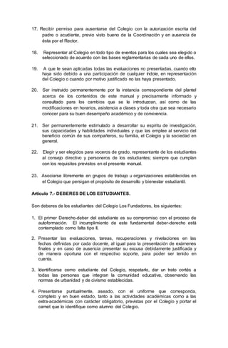 17. Recibir permiso para ausentarse del Colegio con la autorización escrita del
padre o acudiente, previo visto bueno de la Coordinación y en ausencia de
ésta por el Rector.
18. Representar al Colegio en todo tipo de eventos para los cuales sea elegido o
seleccionado de acuerdo con las bases reglamentarias de cada uno de ellos.
19. A que le sean aplicadas todas las evaluaciones no presentadas, cuando ello
haya sido debido a una participación de cualquier índole, en representación
del Colegio o cuando por motivo justificado no las haya presentado.
20. Ser instruido permanentemente por la instancia correspondiente del plantel
acerca de los contenidos de este manual y precisamente informado y
consultado para los cambios que se le introduzcan, así como de las
modificaciones en horarios, asistencia a clases y toda otra que sea necesario
conocer para su buen desempeño académico y de convivencia.
21. Ser permanentemente estimulado a desarrollar su espíritu de investigación,
sus capacidades y habilidades individuales y que las emplee al servicio del
beneficio común de sus compañeros, su familia, el Colegio y la sociedad en
general.
22. Elegir y ser elegidos para voceros de grado, representante de los estudiantes
al consejo directivo y personeros de los estudiantes; siempre que cumplan
con los requisitos previstos en el presente manual.
23. Asociarse libremente en grupos de trabajo u organizaciones establecidas en
el Colegio que persigan el propósito de desarrollo y bienestar estudiantil.
Artículo 7.- DEBERES DE LOS ESTUDIANTES.
Son deberes de los estudiantes del Colegio Los Fundadores, los siguientes:
1. El primer Derecho-deber del estudiante es su compromiso con el proceso de
autoformación. El incumplimiento de este fundamental deber-derecho está
contemplado como falta tipo II.
2. Presentar las evaluaciones, tareas, recuperaciones y nivelaciones en las
fechas definidas por cada docente, al igual para la presentación de exámenes
finales y en caso de ausencia presentar su excusa debidamente justificada y
de manera oportuna con el respectivo soporte, para poder ser tenido en
cuenta.
3. Identificarse como estudiante del Colegio, respetarlo, dar un trato cortés a
todas las personas que integran la comunidad educativa, observando las
normas de urbanidad y de civismo establecidas.
4. Presentarse puntualmente, aseado, con el uniforme que corresponda,
completo y en buen estado, tanto a las actividades académicas como a las
extra-académicas con carácter obligatorio, previstas por el Colegio y portar el
carnet que lo identifique como alumno del Colegio.
 
