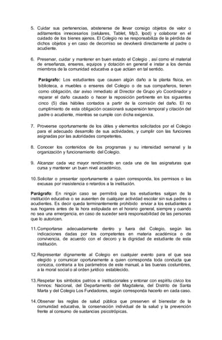 5. Cuidar sus pertenencias, abstenerse de llevar consigo objetos de valor o
aditamentos innecesarios (celulares, Tablet, Mp3, Ipod) y colaborar en el
cuidado de los bienes ajenos. El Colegio no se responsabiliza de la pérdida de
dichos objetos y en caso de decomiso se devolverá directamente al padre o
acudiente.
6. Preservar, cuidar y mantener en buen estado el Colegio , así como el material
de enseñanza, enseres, equipos y dotación en general e instar a los demás
miembros de la comunidad educativa a que actúen en tal sentido.
Parágrafo: Los estudiantes que causen algún daño a la planta física, en
biblioteca, a muebles o enseres del Colegio o de sus compañeros, tienen
como obligación, dar aviso inmediato al Director de Grupo y/o Coordinador y
reparar el daño causado o hacer la reposición pertinente en los siguientes
cinco (5) días hábiles contados a partir de la comisión del daño. El no
cumplimiento de esta obligación ocasionará suspensión temporal y citación del
padre o acudiente, mientras se cumple con dicha exigencia.
7. Proveerse oportunamente de los útiles y elementos solicitados por el Colegio
para el adecuado desarrollo de sus actividades, y cumplir con las funciones
asignadas por las autoridades competentes.
8. Conocer los contenidos de los programas y su intensidad semanal y la
organización y funcionamiento del Colegio.
9. Alcanzar cada vez mayor rendimiento en cada una de las asignaturas que
cursa y mantener un buen nivel académico.
10.Solicitar o presentar oportunamente a quien corresponda, los permisos o las
excusas por inasistencia o retardos a la institución.
Parágrafo: En ningún caso se permitirá que los estudiantes salgan de la
institución educativa o se ausenten de cualquier actividad escolar sin sus padres o
acudientes. Es decir queda terminantemente prohibido enviar a los estudiantes a
sus hogares antes de la hora estipulada en el horario general, siempre y cuando
no sea una emergencia, en caso de suceder será responsabilidad de las personas
que lo autoricen.
11.Comportarse adecuadamente dentro y fuera del Colegio, según las
indicaciones dadas por los competentes en materia académica o de
convivencia, de acuerdo con el decoro y la dignidad de estudiante de esta
institución.
12.Representar dignamente al Colegio en cualquier evento para el que sea
elegido y comunicar oportunamente a quien corresponda toda conducta que
conozca, contraria a los parámetros de este manual, a las buenas costumbres,
a la moral social o al orden jurídico establecido.
13.Respetar los símbolos patrios e institucionales y entonar con espíritu cívico los
himnos: Nacional, del Departamento del Magdalena, del Distrito de Santa
Marta y del Colegio Los Fundadores, según corresponda hacerlo en cada caso.
14.Observar las reglas de salud pública que preserven el bienestar de la
comunidad educativa, la conservación individual de la salud y la prevención
frente al consumo de sustancias psicotrópicas.
 