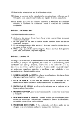 15.Observar las reglas para el uso de la biblioteca escolar.
16.Entregar al padre de familia o acudiente las comunicaciones e informes que el
Colegio les envíe y devolverlas firmadas por el padre de familia o acudiente.
17.Los demás, que para los escolares determine el Ministerio de Educación
Nacional, la Secretaría de Educación Distrital o cualquier otra autoridad
competente.
Artículo 8.- PROHIBICIONES
Queda terminantemente prohibido:
1. Abstenerse de recoger dinero, hacer rifas y ventas o comercializar productos
dentro de la institución.
2. No usar gorras en las aulas ni demás recintos cerrados donde se realizan
actividades escolares.
3. En los varones el cabello debe ser corto y sin tintes; no se les permite el porte
de aretes, cintillos, pircing.
4. Utilizar juegos que atenten con la integridad física o espiritual de la persona
(tabla ouija, charli charli, juego de la aguja etc.).
Artículo 9.- ESTIMULOS.
El Colegio Los Fundadores, la Asociación de Padres de Familia, la Asociación de
Ex alumnos, o cualquier otro organismo, de acuerdo con su competencia y previa
aprobación del Consejo Directivo, reconocerán a los estudiantes por su
desempeño académico, espíritu investigativo, de cooperación; o que sobresalgan
en certámenes deportivos, culturales o científicos; y por antigüedad o por
comportamiento, distinciones tales como:
1. RECONOCIMIENTO AL MERITO, esfuerzo o rectificaciones del alumno frente
al grupo por parte de directivos y profesores.
2. BECA DE HONOR, se rifa entre los alumnos que se distinguen por su
desempeño académico superior, espíritu investigativo, de cooperación, etc.
3. MATRICULA DE HONOR, se rifa entre los alumnos que al participar en la
beca no salieron favorecidos.
4. MENCION DE HONOR, para los alumnos destacados en las artes, las ciencias
y el deporte.
5. MENCION DE HONOR ESPECIAL, para los alumnos que se distinguen por su
espíritu de solidaridad, confraternidad, cooperación, sentido de pertenencia,
puntualidad, protección al medio ambiente.
6. MENCIONES ESPECIALES: A los estudiantes del último grado, se les
otorgara en la ceremonia de graduación las siguientes menciones.
 