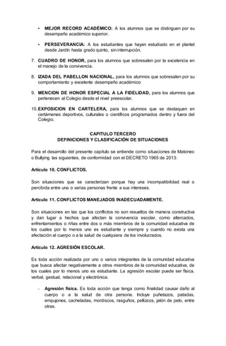 ▪ MEJOR RECORD ACADÉMICO: A los alumnos que se distinguen por su
desempeño académico superior.
▪ PERSEVERANCIA: A los estudiantes que hayan estudiado en el plantel
desde Jardín hasta grado quinto, sin interrupción.
7. CUADRO DE HONOR, para los alumnos que sobresalen por la excelencia en
el manejo de la convivencia.
8. IZADA DEL PABELLON NACIONAL, para los alumnos que sobresalen por su
comportamiento y excelente desempeño académico
9. MENCION DE HONOR ESPECIAL A LA FIDELIDAD, para los alumnos que
pertenecen al Colegio desde el nivel preescolar.
10.EXPOSICION EN CARTELERA, para los alumnos que se destaquen en
certámenes deportivos, culturales o científicos programados dentro y fuera del
Colegio.
CAPITULO TERCERO
DEFINICIONES Y CLASIFICACIÓN DE SITUACIONES
Para el desarrollo del presente capitulo se entiende como situaciones de Matoneo
o Bullying las siguientes, de conformidad con el DECRETO 1965 de 2013:
Artículo 10. CONFLICTOS.
Son situaciones que se caracterizan porque hay una incompatibilidad real o
percibida entre una o varias personas frente a sus intereses.
Artículo 11. CONFLICTOS MANEJADOS INADECUADAMENTE.
Son situaciones en las que los conflictos no son resueltos de manera constructiva
y dan lugar a hechos que afectan la convivencia escolar, como altercados,
enfrentamientos o riñas entre dos o más miembros de la comunidad educativa de
los cuales por lo menos uno es estudiante y siempre y cuando no exista una
afectación al cuerpo o a la salud de cualquiera de los involucrados.
Artículo 12. AGRESIÓN ESCOLAR.
Es toda acción realizada por uno o varios integrantes de la comunidad educativa
que busca afectar negativamente a otros miembros de la comunidad educativa, de
los cuales por lo menos uno es estudiante. La agresión escolar puede ser física,
verbal, gestual, relacional y electrónica.
- Agresión física. Es toda acción que tenga como finalidad causar daño al
cuerpo o a la salud de otra persona. Incluye puñetazos, patadas,
empujones, cachetadas, mordiscos, rasguños, pellizcos, jalón de pelo, entre
otras.
 