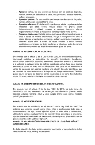 - Agresión verbal. Es toda acción que busque con las palabras degradar,
humillar, atemorizar, descalificar a otros. Incluye insultos, apodos ofensivos,
burlas y amenazas.
- Agresión gestual. Es toda acción que busque con los gestos degradar,
humillar, atemorizar o descalificar a otros.
- Agresión relacional. Es toda acción que busque afectar negativamente las
relaciones que otros tienen. Incluye excluir de grupos, aislar
deliberadamente y difundir rumores o secretos buscando afectar
negativamente el estatus o imagen que tiene la persona frente a otros.
- Agresión electrónica. Es toda .acción que busque afectar negativamente a
otros a través de medios electrónicos. Incluye la divulgación de fotos o
videos íntimos o humillantes en Internet, realizar comentarios insultantes u
ofensivos sobre otros a través de redes sociales y enviar correos
electrónicos o mensajes de texto insultantes u ofensivos, tanto de manera
anónima como cuando se revela la identidad de quien los envía.
Artículo 13. ACOSO ESCOLAR (BULLYING).
De acuerdo con el artículo 2 de la Ley 1620 de 2013, es toda conducta negativa,
intencional metódica y sistemática de agresión, intimidación, humillación,
ridiculización, difamación, coacción, aislamiento deliberado, amenaza o incitación
a la violencia o cualquier forma de maltrato psicológico, verbal, físico o por medios
electrónicos contra un niño, niña o adolescente. Por parte de un estudiante o
varios de sus pares con quienes mantiene una relación de poder asimétrica, que
se presenta de forma reiterada o a lo largo de un tiempo determinado. También
puede ocurrir por parte de docentes contra estudiantes, o por parte de estudiantes
contra docentes, ante la indiferencia o complicidad de su entorno.
Artículo 14. CIBERACOSO ESCOLAR (CIBERBULLYING).
De acuerdo con el artículo 2 de la Ley 1620 de 2013, es toda forma de
intimidación con uso deliberado de tecnologías de información (Internet, redes
sociales virtuales, telefonía móvil y video juegos online) para ejercer maltrato
psicológico y continuado.
Artículo 15. VIOLENCIA SEXUAL.
De acuerdo con lo establecido en el artículo 2 de la Ley 1146 de 2007, "se
entiende por violencia sexual contra niños, niñas y adolescentes todo acto o
comportamiento de tipo sexual ejercido sobre un niño, niña o adolescente,
utilizando la fuerza o cualquier forma de coerción física, psicológica o emocional,
aprovechando las condiciones de indefensión, de desigualdad y las relaciones de
poder existentes entre víctima y agresor".
Artículo 16. VULNERACIÓN DE LOS DERECHOS DE LOS NIÑOS, NIÑAS Y
ADOLESCENTES:
Es toda situación de daño, lesión o perjuicio que impide el ejercicio pleno de los
derechos de los niños, niñas y adolescentes
 