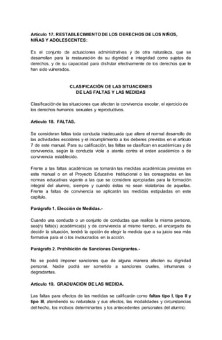 Artículo 17. RESTABLECIMIENTO DE LOS DERECHOS DE LOS NIÑOS,
NIÑAS Y ADOLESCENTES:
Es el conjunto de actuaciones administrativas y de otra naturaleza, que se
desarrollan para la restauración de su dignidad e integridad como sujetos de
derechos, y de su capacidad para disfrutar efectivamente de los derechos que le
han sido vulnerados.
CLASIFICACIÓN DE LAS SITUACIONES
DE LAS FALTAS Y LAS MEDIDAS
Clasificación de las situaciones que afectan la convivencia escolar, el ejercicio de
los derechos humanos sexuales y reproductivos.
Artículo 18. FALTAS.
Se consideran faltas toda conducta inadecuada que altere el normal desarrollo de
las actividades escolares y el incumplimiento a los deberes previstos en el artículo
7 de este manual. Para su calificación, las faltas se clasifican en académicas y de
convivencia, según la conducta viole o atente contra el orden académico o de
convivencia establecido.
Frente a las faltas académicas se tomarán las medidas académicas previstas en
este manual o en el Proyecto Educativo Institucional o las consagradas en las
normas educativas vigente a las que se considere apropiadas para la formación
integral del alumno, siempre y cuando éstas no sean violatorias de aquellas.
Frente a faltas de convivencia se aplicarán las medidas estipuladas en este
capítulo.
Parágrafo 1. Elección de Medidas.-
Cuando una conducta o un conjunto de conductas que realice la misma persona,
sea(n) falta(s) académica(s) y de convivencia al mismo tiempo, el encargado de
decidir la situación, tendrá la opción de elegir la medida que a su juicio sea más
formativa para el o los involucrados en la acción.
Parágrafo 2. Prohibición de Sanciones Denigrantes.-
No se podrá imponer sanciones que de alguna manera afecten su dignidad
personal. Nadie podrá ser sometido a sanciones crueles, inhumanas o
degradantes.
Artículo 19. GRADUACION DE LAS MEDIDA.
Las faltas para efectos de las medidas se calificarán como faltas tipo I, tipo II y
tipo III, atendiendo su naturaleza y sus efectos, las modalidades y circunstancias
del hecho, los motivos determinantes y los antecedentes personales del alumno:
 