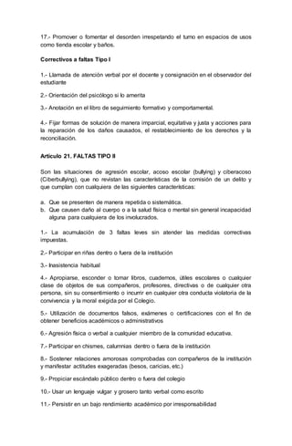 17.- Promover o fomentar el desorden irrespetando el turno en espacios de usos
como tienda escolar y baños.
Correctivos a faltas Tipo I
1.- Llamada de atención verbal por el docente y consignación en el observador del
estudiante
2.- Orientación del psicólogo si lo amerita
3.- Anotación en el libro de seguimiento formativo y comportamental.
4.- Fijar formas de solución de manera imparcial, equitativa y justa y acciones para
la reparación de los daños causados, el restablecimiento de los derechos y la
reconciliación.
Artículo 21. FALTAS TIPO II
Son las situaciones de agresión escolar, acoso escolar (bullying) y ciberacoso
(Ciberbullying), que no revistan las características de la comisión de un delito y
que cumplan con cualquiera de las siguientes características:
a. Que se presenten de manera repetida o sistemática.
b. Que causen daño al cuerpo o a la salud física o mental sin general incapacidad
alguna para cualquiera de los involucrados.
1.- La acumulación de 3 faltas leves sin atender las medidas correctivas
impuestas.
2.- Participar en riñas dentro o fuera de la institución
3.- Inasistencia habitual
4.- Apropiarse, esconder o tomar libros, cuadernos, útiles escolares o cualquier
clase de objetos de sus compañeros, profesores, directivas o de cualquier otra
persona, sin su consentimiento o incurrir en cualquier otra conducta violatoria de la
convivencia y la moral exigida por el Colegio.
5.- Utilización de documentos falsos, exámenes o certificaciones con el fin de
obtener beneficios académicos o administrativos
6.- Agresión física o verbal a cualquier miembro de la comunidad educativa.
7.- Participar en chismes, calumnias dentro o fuera de la institución
8.- Sostener relaciones amorosas comprobadas con compañeros de la institución
y manifestar actitudes exageradas (besos, caricias, etc.)
9.- Propiciar escándalo público dentro o fuera del colegio
10.- Usar un lenguaje vulgar y grosero tanto verbal como escrito
11.- Persistir en un bajo rendimiento académico por irresponsabilidad
 