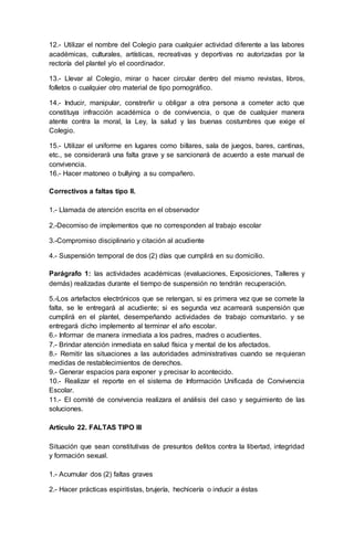 12.- Utilizar el nombre del Colegio para cualquier actividad diferente a las labores
académicas, culturales, artísticas, recreativas y deportivas no autorizadas por la
rectoría del plantel y/o el coordinador.
13.- Llevar al Colegio, mirar o hacer circular dentro del mismo revistas, libros,
folletos o cualquier otro material de tipo pornográfico.
14.- Inducir, manipular, constreñir u obligar a otra persona a cometer acto que
constituya infracción académica o de convivencia, o que de cualquier manera
atente contra la moral, la Ley, la salud y las buenas costumbres que exige el
Colegio.
15.- Utilizar el uniforme en lugares como billares, sala de juegos, bares, cantinas,
etc., se considerará una falta grave y se sancionará de acuerdo a este manual de
convivencia.
16.- Hacer matoneo o bullying a su compañero.
Correctivos a faltas tipo II.
1.- Llamada de atención escrita en el observador
2.-Decomiso de implementos que no corresponden al trabajo escolar
3.-Compromiso disciplinario y citación al acudiente
4.- Suspensión temporal de dos (2) días que cumplirá en su domicilio.
Parágrafo 1: las actividades académicas (evaluaciones, Exposiciones, Talleres y
demás) realizadas durante el tiempo de suspensión no tendrán recuperación.
5.-Los artefactos electrónicos que se retengan, si es primera vez que se comete la
falta, se le entregará al acudiente; si es segunda vez acarreará suspensión que
cumplirá en el plantel, desempeñando actividades de trabajo comunitario. y se
entregará dicho implemento al terminar el año escolar.
6.- Informar de manera inmediata a los padres, madres o acudientes.
7.- Brindar atención inmediata en salud física y mental de los afectados.
8.- Remitir las situaciones a las autoridades administrativas cuando se requieran
medidas de restablecimientos de derechos.
9.- Generar espacios para exponer y precisar lo acontecido.
10.- Realizar el reporte en el sistema de Información Unificada de Convivencia
Escolar.
11.- El comité de convivencia realizara el análisis del caso y seguimiento de las
soluciones.
Artículo 22. FALTAS TIPO III
Situación que sean constitutivas de presuntos delitos contra la libertad, integridad
y formación sexual.
1.- Acumular dos (2) faltas graves
2.- Hacer prácticas espiritistas, brujería, hechicería o inducir a éstas
 