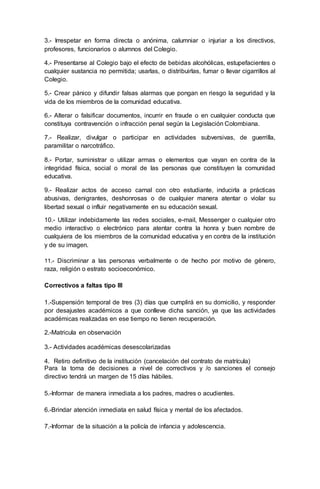 3.- Irrespetar en forma directa o anónima, calumniar o injuriar a los directivos,
profesores, funcionarios o alumnos del Colegio.
4.- Presentarse al Colegio bajo el efecto de bebidas alcohólicas, estupefacientes o
cualquier sustancia no permitida; usarlas, o distribuirlas, fumar o llevar cigarrillos al
Colegio.
5.- Crear pánico y difundir falsas alarmas que pongan en riesgo la seguridad y la
vida de los miembros de la comunidad educativa.
6.- Alterar o falsificar documentos, incurrir en fraude o en cualquier conducta que
constituya contravención o infracción penal según la Legislación Colombiana.
7.- Realizar, divulgar o participar en actividades subversivas, de guerrilla,
paramilitar o narcotráfico.
8.- Portar, suministrar o utilizar armas o elementos que vayan en contra de la
integridad física, social o moral de las personas que constituyen la comunidad
educativa.
9.- Realizar actos de acceso carnal con otro estudiante, inducirla a prácticas
abusivas, denigrantes, deshonrosas o de cualquier manera atentar o violar su
libertad sexual o influir negativamente en su educación sexual.
10.- Utilizar indebidamente las redes sociales, e-mail, Messenger o cualquier otro
medio interactivo o electrónico para atentar contra la honra y buen nombre de
cualquiera de los miembros de la comunidad educativa y en contra de la institución
y de su imagen.
11.- Discriminar a las personas verbalmente o de hecho por motivo de género,
raza, religión o estrato socioeconómico.
Correctivos a faltas tipo III
1.-Suspensión temporal de tres (3) días que cumplirá en su domicilio, y responder
por desajustes académicos a que conlleve dicha sanción, ya que las actividades
académicas realizadas en ese tiempo no tienen recuperación.
2.-Matricula en observación
3.- Actividades académicas desescolarizadas
4. Retiro definitivo de la institución (cancelación del contrato de matrícula)
Para la toma de decisiones a nivel de correctivos y /o sanciones el consejo
directivo tendrá un margen de 15 días hábiles.
5.-Informar de manera inmediata a los padres, madres o acudientes.
6.-Brindar atención inmediata en salud física y mental de los afectados.
7.-Informar de la situación a la policía de infancia y adolescencia.
 