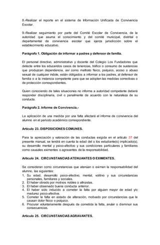 8.-Realizar el reporte en el sistema de Información Unificada de Convivencia
Escolar.
9.-Realizar seguimiento por parte del Comité Escolar de Convivencia, de la
autoridad que asuma el conocimiento y del comité municipal, distrital o
departamental de convivencia escolar que ejerza jurisdicción sobre el
establecimiento educativo.
Parágrafo 1. Obligación de informar a padres y defensor de familia.
El personal directivo, administrativo y docente del Colegio Los Fundadores que
detecte entre los educandos casos de tenencias, tráfico o consumo de sustancias
que produzcan dependencia, así como maltrato físico, psíquico, acoso o abuso
sexual de cualquier índole, están obligados a informar a los padres, al defensor de
familia o a la instancia competente para que se adopten las medidas correctivas o
de protección correspondientes.
Quien conociendo de tales situaciones no informe a autoridad competente deberá
responder disciplinaria, civil o penalmente de acuerdo con la naturaleza de su
conducta.
Parágrafo 2. Informe de Convivencia.-
La aplicación de una medida por una falta afectará el informe de convivencia del
alumno en el periodo académico correspondiente.
Artículo 23. DISPOSICIONES COMUNES.
Para la apreciación y valoración de las conductas exigida en el artículo 37 del
presente manual, se tendrá en cuenta la edad del o los estudiante(s) implicado(s),
su desarrollo mental y psico-afectivo y sus condiciones particulares y familiares
como causales eximentes o agravantes de la responsabilidad.
Artículo 24. CIRCUNSTANCIAS ATENUANTES O EXIMENTES.
Se consideran como circunstancias que atenúan o eximen la responsabilidad del
alumno, las siguientes:
1. Su edad, desarrollo psico-afectivo, mental, volitivo y sus circunstancias
personales, familiares y sociales.
2. El haber obrado por motivos nobles o altruistas.
3. El haber observado buena conducta anterior.
4. El haber sido inducido a cometer la falta por alguien mayor de edad y/o
madurez psico-afectiva.
5. Cometer la falta en estado de alteración, motivado por circunstancias que le
causan dolor físico o psíquico.
6. Procurar voluntariamente después de cometida la falta, anular o disminuir sus
consecuencias.
Artículo 25. CIRCUNSTANCIAS AGRAVANTES.
 