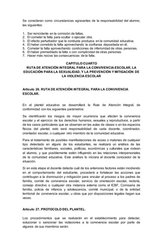 Se consideran como circunstancias agravantes de la responsabilidad del alumno,
las siguientes:
1. Ser reincidente en la comisión de faltas.
2. El cometer la falta para ocultar o ejecutar otra.
3. El efecto perturbador que la conducta produzca en la comunidad educativa.
4. El haber cometido la falta aprovechando la confianza depositada en él.
5. Cometer la falta aprovechando condiciones de inferioridad de otras personas.
6. El haber premeditado la falta o con complicidad de otras personas.
7. Hacer más nociva las consecuencias de la falta.
CAPITULO CUARTO
RUTA DE ATENCIÓN INTEGRAL PARA LA CONVIVENCIA ESCOLAR, LA
EDUCACIÓN PARA LA SEXUALIDAD, Y LA PREVENCIÓN Y MITIGACIÓN DE
LA VIOLENCIA ESCOLAR
Artículo 26. RUTA DE ATENCIÓN INTEGRAL PARA LA CONVIVENCIA
ESCOLAR.
En el plantel educativo se desarrollará la Ruta de Atención Integral, de
conformidad con los siguientes parámetros:
Se identificarán los riesgos de mayor ocurrencia que afecten la convivencia
escolar y el ejercicio de los derechos humanos, sexuales y reproductivos, a partir
de los casos particulares que se observen en las aulas de clases o en los espacios
físicos del plantel, esto será responsabilidad de cada docente, coordinador,
orientador escolar, o cualquier otro miembro de la comunidad educativa.
Para el tratamiento de posibles manifestaciones de acoso o matoneo de cualquier
tipo detectado en alguno de los estudiantes, se realizará un análisis de las
características familiares, sociales, políticas, económicas y culturales que rodean
al alumno, y que posiblemente estén influyendo en las relaciones interpersonales
de la comunidad educativa. Este análisis lo iniciara el docente conocedor de la
situación.
Si en esta etapa el docente detecta cuál de los anteriores factores están incidiendo
en el comportamiento del estudiante, procederá a fortalecer las acciones que
contribuyan a la disminución y mitigación para vincular al proceso a los padres de
familia, comité de convivencia escolar, servicio de orientación escolar, rectoría,
consejo directivo o cualquier otra instancia externa como el ICBF, Comisaria de
familia, policía de infancia y adolescencia, comité municipal, o de la entidad
territorial de convivencia escolar, u otras que por disposiciones legales hagan sus
veces.
Artículo 27. PROTOCOLO DEL PLANTEL.
Los procedimientos que se realizarán en el establecimiento para detectar,
solucionar o sancionar las violaciones a la convivencia escolar por parte de
algunos de sus miembros serán:
 