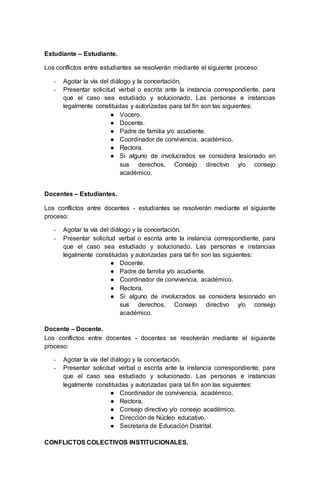 Estudiante – Estudiante.
Los conflictos entre estudiantes se resolverán mediante el siguiente proceso:
- Agotar la vía del diálogo y la concertación.
- Presentar solicitud verbal o escrita ante la instancia correspondiente, para
que el caso sea estudiado y solucionado. Las personas e instancias
legalmente constituidas y autorizadas para tal fin son las siguientes:
● Vocero.
● Docente.
● Padre de familia y/o acudiente.
● Coordinador de convivencia, académico.
● Rectora.
● Si alguno de involucrados se considera lesionado en
sus derechos, Consejo directivo y/o consejo
académico.
Docentes – Estudiantes.
Los conflictos entre docentes - estudiantes se resolverán mediante el siguiente
proceso:
- Agotar la vía del diálogo y la concertación.
- Presentar solicitud verbal o escrita ante la instancia correspondiente, para
que el caso sea estudiado y solucionado. Las personas e instancias
legalmente constituidas y autorizadas para tal fin son las siguientes:
● Docente.
● Padre de familia y/o acudiente.
● Coordinador de convivencia, académico.
● Rectora.
● Si alguno de involucrados se considera lesionado en
sus derechos, Consejo directivo y/o consejo
académico.
Docente – Docente.
Los conflictos entre docentes - docentes se resolverán mediante el siguiente
proceso:
- Agotar la vía del diálogo y la concertación.
- Presentar solicitud verbal o escrita ante la instancia correspondiente, para
que el caso sea estudiado y solucionado. Las personas e instancias
legalmente constituidas y autorizadas para tal fin son las siguientes:
● Coordinador de convivencia, académico.
● Rectora.
● Consejo directivo y/o consejo académico.
● Dirección de Núcleo educativo.
● Secretaria de Educación Distrital.
CONFLICTOS COLECTIVOS INSTITUCIONALES.
 