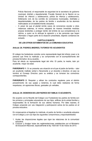 Policía Nacional, el responsable de seguridad de la secretaria de gobierno
municipal, distrital y departamental, Fiscalía General de la Nación en su
Unidad de infancia y adolescencia, policía de infancia y adolescencia,
Defensoría civil, de los comités de convivencia municipales, distritales y
departamentales, de los padres de familia o acudientes de los alumnos
matriculados en el establecimiento educativo.
- A pesar de que el plantel remita casos de convivencia escolar a otras
instancias externas, el mismo adoptará de manera inmediata medidas
propias tendientes a proteger dentro del ámbito de sus competencias a la
víctima, a quien se le atribuye la agresión y a las personas que hayan
informado o hagan parte de la situación presentada, dejando constancia de
actuado.
CAPITULO QUINTO
DE LOS OTROS ESTAMENTOS DE LA COMUNIDA EDUCATIVA
Artículo 28. PADRES, MADRES, TUTORES Y/O ACUDIENTES
El colegio los fundadores concibe como representante legal del niño(a), joven a la
persona que firme la matrícula y se compromete con el acompañamiento del
proceso formativo de su acudido.
Para tal efecto es representante legal del niño: El padre, la madre, tutor y/o
acudiente, mayor de edad.
PARÁGRAFO 1: Si se presenta una situación en el que el padre de familia – tutor
y/o acudiente maltrate verbal o físicamente a un docente o directivo; el caso se
remitirá al Consejo Directivo para su análisis y se tomaran los correctivos
correspondientes.
PARÁGRAFO 2: Respetar y utilizar los conductos regulares para el debido
procedimiento de sus quejas y reclamos, lo cual debe realizarse de forma
respetuosa, sin agresiones físicas, gestuales y/o verbales.
Artículo 29. DEBERES DE LOS PADRES DE FAMILIA O ACUDIENTE.
De acuerdo con la filosofía del Colegio Los Fundadores los padres de familia son
los primeros y principales educadores de sus hijos, artífices de la unidad familiar y
responsables de la formación de sus valores humanos. Por tales razones, el
Colegio propende por una integración y participación activa de los padres en el
proceso educativo.
En consecuencia al legalizar la matrícula, el padre de familia o acudiente adquiere
con el Colegio y con sus hijos los siguientes compromisos y responsabilidades:
1. Acatar las disposiciones legales que rigen las relaciones de la comunidad
educativa.
2. Conocer y divulgar todas las reglamentaciones establecidas por el Ministerio
de Educación Nacional, especialmente la ley 1620 del 15 de marzo de 2013.
 