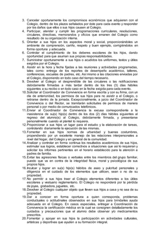 3. Cancelar oportunamente los compromisos económicos que adquieren con el
Colegio, dentro de los plazos señalados por éste para cada evento y responder
por los daños que ellos o sus hijos causen al Colegio.
4. Participar, atender y cumplir las programaciones curriculares, resoluciones,
circulares, directivas, memorandos y oficios que emanen del Colegio como
resultado de su organización interna.
5. Orientar a sus hijos en los aspectos moral y social, proporcionándoles un
ambiente de comprensión, cariño, respeto y buen ejemplo, corrigiéndolos en
forma oportuna y adecuada.
6. Controlar el cumplimiento de los deberes escolares de los hijos, dando
oportunidad para que asuman sus propias responsabilidades.
7. Suministrar oportunamente a sus hijos o acudidos los uniformes, textos y útiles
exigidos por el Colegio.
8. Asistir en la hora y fecha fijadas a las reuniones y actividades programadas,
tales como: entrega de los reportes de desempeño académico, talleres,
conferencias, escuelas de padres, etc. Así mismo a las citaciones enviadas por
el Colegio, disponiendo en todo caso del tiempo necesario.
9. Devolver al Colegio el desprendible de las circulares o las notificaciones
debidamente firmadas a más tardar dentro de los tres (3) días hábiles
siguientes a su recibo o en todo caso en la fecha exigida para cada evento.
10.Solicitar al Coordinador de Convivencia en forma escrita y con su firma, con un
día de anterioridad, los permisos de sus hijos para no asistir a el Colegio, o
retirarse dentro de la jornada. Excepcionalmente, a juicio del Coordinador de
Convivencia o del Rector, se tramitarán solicitudes de permisos de manera
personal o por medio de comunicados telefónicos.
11.Enviar al Coordinador de Convivencia la excusa correspondiente a la
inasistencia de su(s) hijo(s) dentro de los dos (2) días hábiles siguientes al
regreso del alumno(s) al Colegio, debidamente firmada, y presentarse
personalmente cuando el plantel lo requiera.
12.Proporcionar a sus hijos un lugar para el estudio y la elaboración de tareas,
controlando diariamente la ejecución de las mismas.
13.Fomentar en sus hijos normas de urbanidad y buenas costumbres,
propendiendo por un excelente manejo de las relaciones interpersonales a
nivel del hogar, del Colegio y en general de la comunidad.
14.Analizar y controlar en forma continua los resultados académicos de sus hijos,
estimular sus logros, establecer correctivos a situaciones que así lo requieran y
solicitar los informes pertinentes en el horario establecido para la atención a
padres de familia.
15.Evitar las agresiones físicas o verbales entre los miembros del grupo familiar,
puesto que va en contra de la integridad física, moral y psicológica de sus
propios hijos.
16.Inculcar y lograr en su(s) hijo(s) hábitos de aseo y pulcritud personales y
diligencia en el cuidado de los elementos que utilicen, sean o no de su
propiedad.
17.No permitir a sus hijos traer al Colegio elementos diferentes a los útiles
escolares y vestuario reglamentario. El Colegio no responderá por la pérdida
de joyas, grabadora, juguetes, etc.
18.Devolver al Colegio cualquier objeto que lleven sus hijos a casa y no sea de su
propiedad.
19.Dar a conocer en forma oportuna a quien corresponda, problemas
conductuales o actitudinales observados en sus hijos para brindarles ayuda
adecuada en el Colegio. En casos especiales, entregar a Coordinación de
Convivencia la certificación médica en la cual se consignen detalladamente los
cuidados y precauciones que el alumno debe observar y/o medicamentos
prescritos.
20.Fomentar y apoyar en sus hijos la participación en actividades culturales,
artísticas y deportivas que ayuden a su formación integral.
 