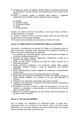 21.Fortalecer los valores del Colegio, evitando críticas o comentarios destructivos
de la institución y de sus miembros. que desfavorezcan el buen nombre de los
mismos.
22.Seguir el conducto regular al presentar algún reclamo o sugerencia
dependiendo de la situación a tratar y hacerlo de manera oportuna:
a) Docente
b) Director de Grupo
c) Coordinador General
d) Rector
e) Consejo Directivo
Excepto para utilizar el servicio de psicología o para actuar ante los Comités y
Consejos instituidos en el plantel.
23.- Orientar y reforzar al niño en los temas tratados dentro del aula sobre todo
aquella donde el niño presenta dificultades.
24.-Participar en las actividades de la Asociación de Padres de Familia
Artículo 30. DERECHOS DE LOS PADRES DE FAMILIA O ACUDIENTE.
Los padres o acudientes de los alumnos del Colegio Los Fundadores gozan de
todos los derechos y garantías civiles reconocidas en la Legislación Colombiana y
frente a éste tienen especialmente los siguientes:
1. Ser atendidos por el personal directivo, docente, administrativo del Colegio en
los horarios establecidos para tal fin.
2. Presentar sus quejas, reclamos, sugerencias o felicitaciones a través de un
medio de comunicación personal.
3. Recibir un trato cortés y respetuoso por todos los demás miembros de la
comunidad educativa.
4. Recibir información académica o de convivencia, aclarar dudas, resolver
inquietudes, presentar reclamos y hacer las sugerencias que considere
pertinentes.
5. Recibir periódicamente el informe detallado del rendimiento y comportamiento
de su(s) hijo(s).
6. Beneficiarse de los servicios de psicología ofrecidos por el Colegio.
7. Hacer parte de la Asociación de Padres de Familia, del Consejo de Padres y
demás comités existentes en el plantel, en los que esté autorizado su
concurso.
8. Participar en las actividades programadas para padres de familia.
9. Participar en la elaboración y evaluación del Proyecto Educativo Institucional y
del Manual de Convivencia.
10.Representar a su hijo o acudido en todas las actuaciones en las que sea
necesario o conveniente y, especialmente, en las audiencias en la que se
juzgue por faltas graves.
11.Interponer los recursos establecidos en este manual, contra las decisiones con
las que no estén de acuerdo.
Artículo 31. DE LOS EDUCADORES.
Para el Colegio Los Fundadores los educadores juegan un papel vital y
trascendental tanto en la formación de los alumnos como en la de los demás
estamentos de la comunidad educativa. Para ello el Colegio exige y se preocupa
porque el docente que presta sus servicios sea:
 
